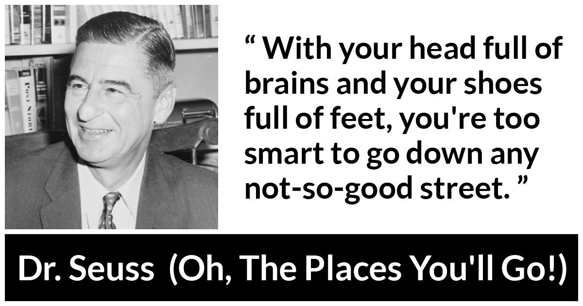 Dr. Seuss quote about smart from Oh, The Places You'll Go! (1990) - With your head full of brains and your shoes full of feet, you're too smart to go down any not-so-good street.