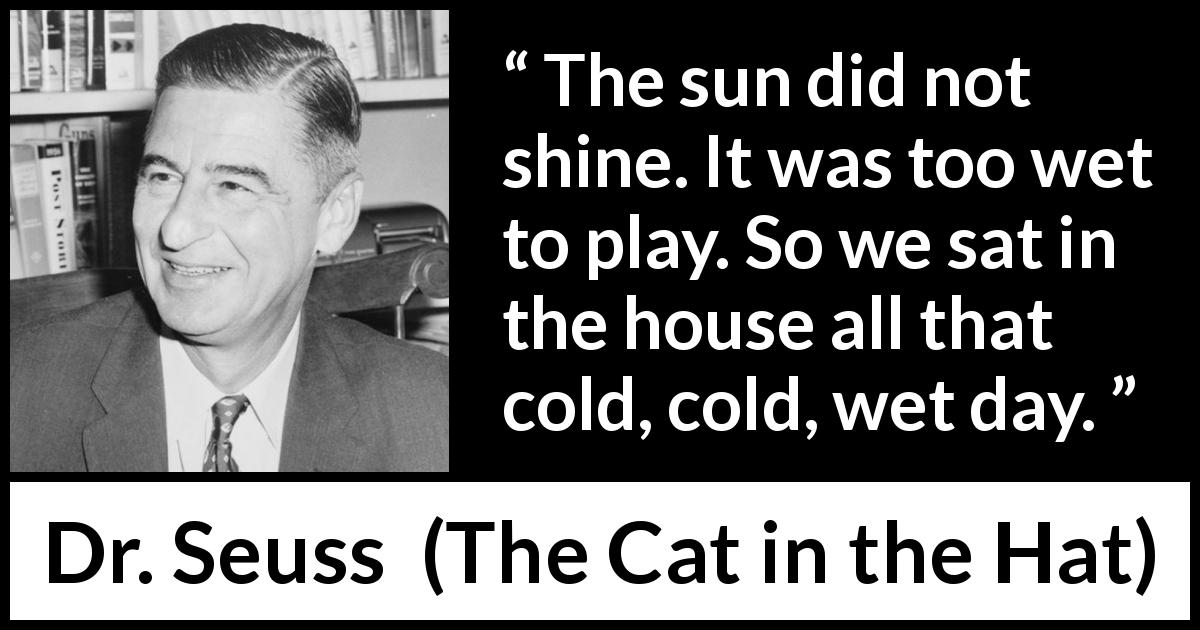 Dr. Seuss quote about sun from The Cat in the Hat - The sun did not shine. It was too wet to play. So we sat in the house all that cold, cold, wet day.