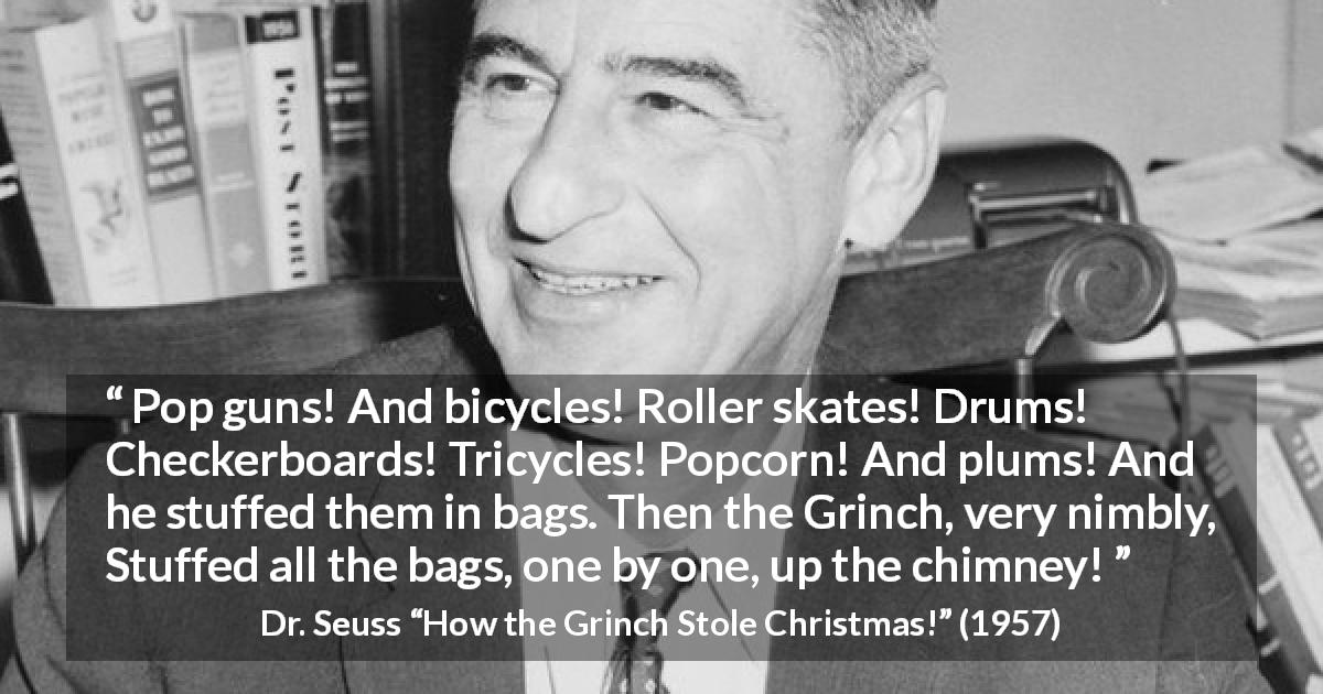 Dr. Seuss quote about theft from How the Grinch Stole Christmas! - Pop guns! And bicycles! Roller skates! Drums! Checkerboards! Tricycles! Popcorn! And plums! And he stuffed them in bags. Then the Grinch, very nimbly, Stuffed all the bags, one by one, up the chimney!