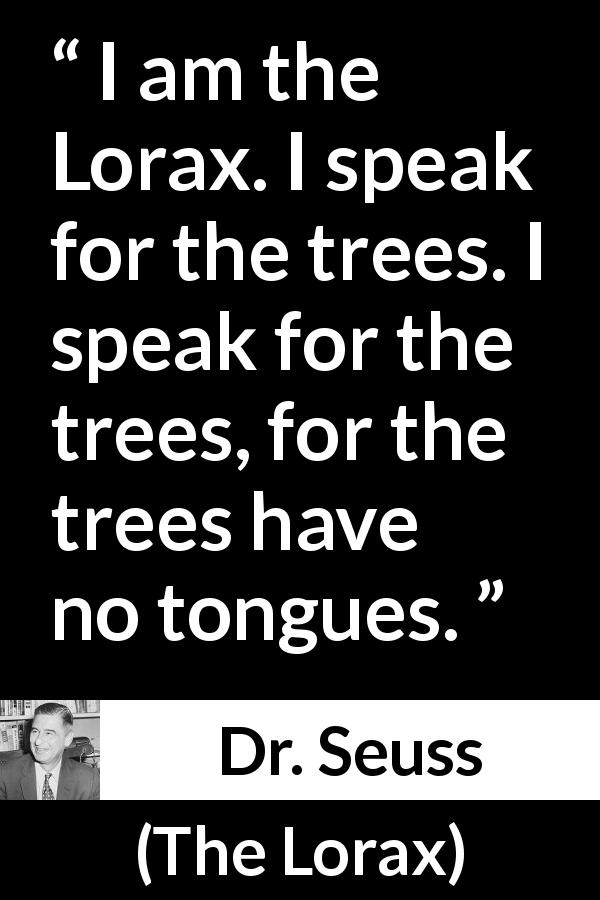 Dr. Seuss quote about tongue from The Lorax - I am the Lorax. I speak for the trees. I speak for the trees, for the trees have no tongues.