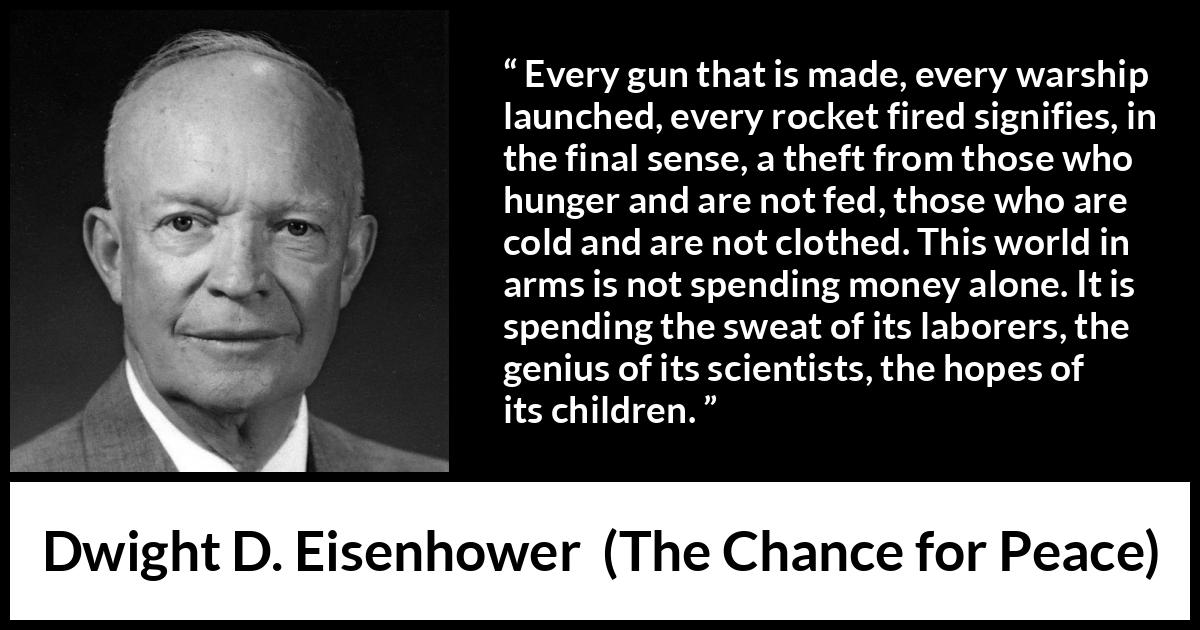 Dwight D. Eisenhower quote about weapons from The Chance for Peace - Every gun that is made, every warship launched, every rocket fired signifies, in the final sense, a theft from those who hunger and are not fed, those who are cold and are not clothed. This world in arms is not spending money alone. It is spending the sweat of its laborers, the genius of its scientists, the hopes of its children.