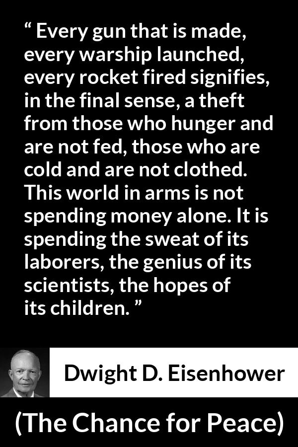 Dwight D. Eisenhower quote about weapons from The Chance for Peace - Every gun that is made, every warship launched, every rocket fired signifies, in the final sense, a theft from those who hunger and are not fed, those who are cold and are not clothed. This world in arms is not spending money alone. It is spending the sweat of its laborers, the genius of its scientists, the hopes of its children.