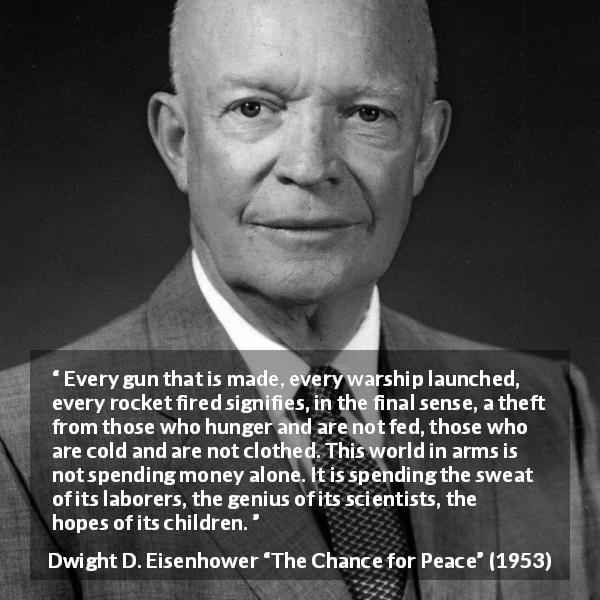 Dwight D. Eisenhower quote about weapons from The Chance for Peace - Every gun that is made, every warship launched, every rocket fired signifies, in the final sense, a theft from those who hunger and are not fed, those who are cold and are not clothed. This world in arms is not spending money alone. It is spending the sweat of its laborers, the genius of its scientists, the hopes of its children.