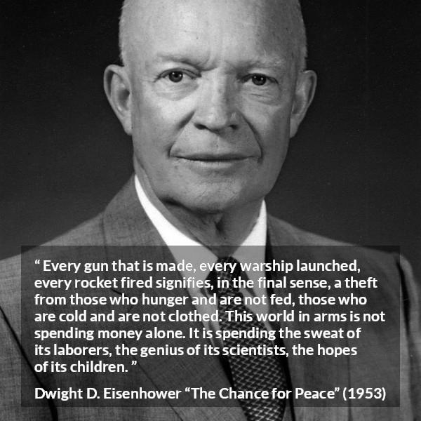 Dwight D. Eisenhower quote about weapons from The Chance for Peace - Every gun that is made, every warship launched, every rocket fired signifies, in the final sense, a theft from those who hunger and are not fed, those who are cold and are not clothed. This world in arms is not spending money alone. It is spending the sweat of its laborers, the genius of its scientists, the hopes of its children.