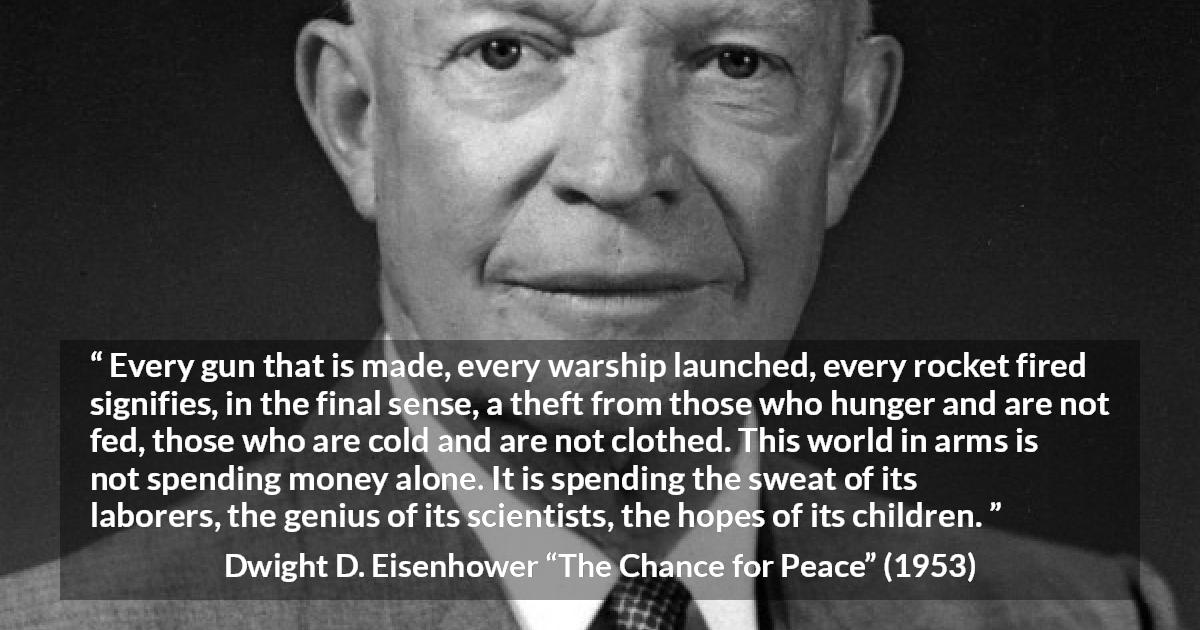 Dwight D. Eisenhower quote about weapons from The Chance for Peace - Every gun that is made, every warship launched, every rocket fired signifies, in the final sense, a theft from those who hunger and are not fed, those who are cold and are not clothed. This world in arms is not spending money alone. It is spending the sweat of its laborers, the genius of its scientists, the hopes of its children.