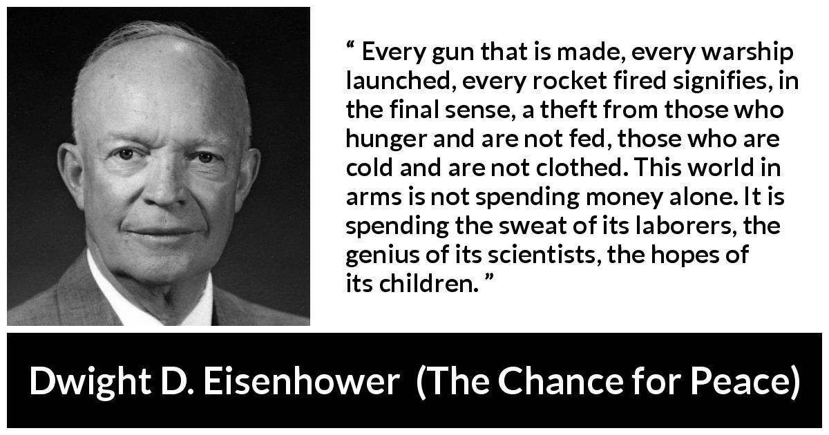 Dwight D. Eisenhower quote about weapons from The Chance for Peace - Every gun that is made, every warship launched, every rocket fired signifies, in the final sense, a theft from those who hunger and are not fed, those who are cold and are not clothed. This world in arms is not spending money alone. It is spending the sweat of its laborers, the genius of its scientists, the hopes of its children.