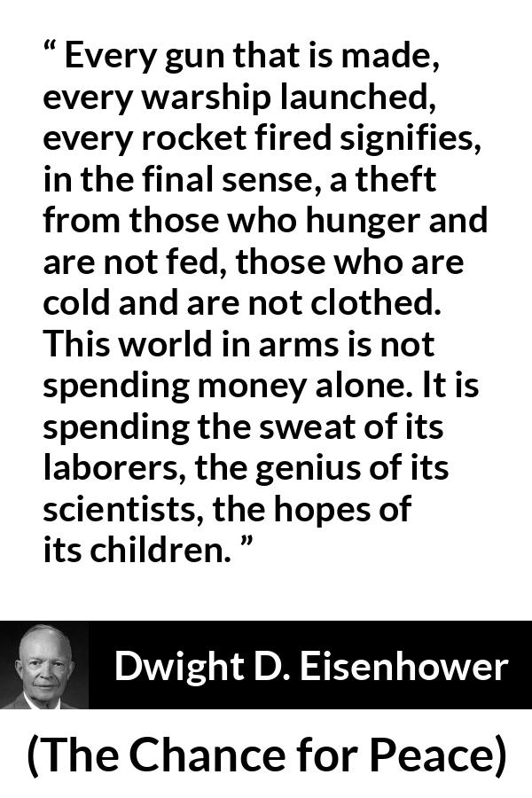 Dwight D. Eisenhower quote about weapons from The Chance for Peace - Every gun that is made, every warship launched, every rocket fired signifies, in the final sense, a theft from those who hunger and are not fed, those who are cold and are not clothed. This world in arms is not spending money alone. It is spending the sweat of its laborers, the genius of its scientists, the hopes of its children.