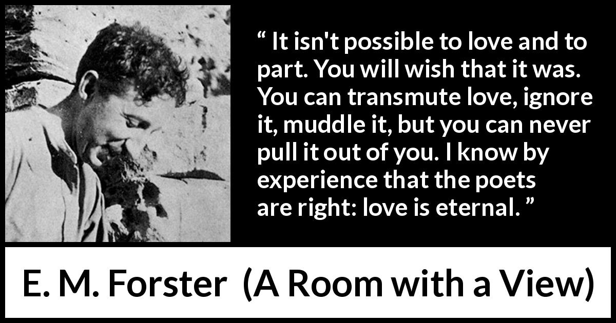 E. M. Forster quote about love from A Room with a View - It isn't possible to love and to part. You will wish that it was. You can transmute love, ignore it, muddle it, but you can never pull it out of you. I know by experience that the poets are right: love is eternal.