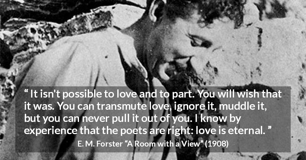 E. M. Forster quote about love from A Room with a View - It isn't possible to love and to part. You will wish that it was. You can transmute love, ignore it, muddle it, but you can never pull it out of you. I know by experience that the poets are right: love is eternal.