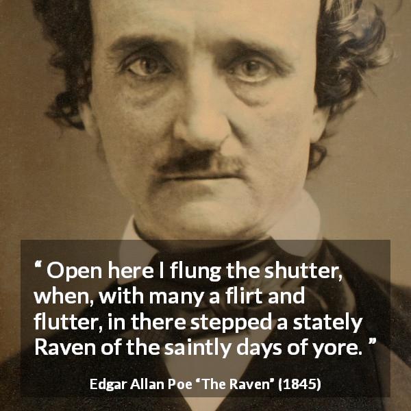 Edgar Allan Poe quote about bird from The Raven - Open here I flung the shutter, when, with many a flirt and flutter, in there stepped a stately Raven of the saintly days of yore.
