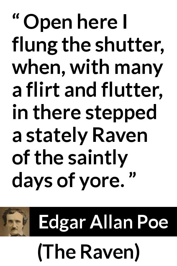 Edgar Allan Poe quote about bird from The Raven - Open here I flung the shutter, when, with many a flirt and flutter, in there stepped a stately Raven of the saintly days of yore.