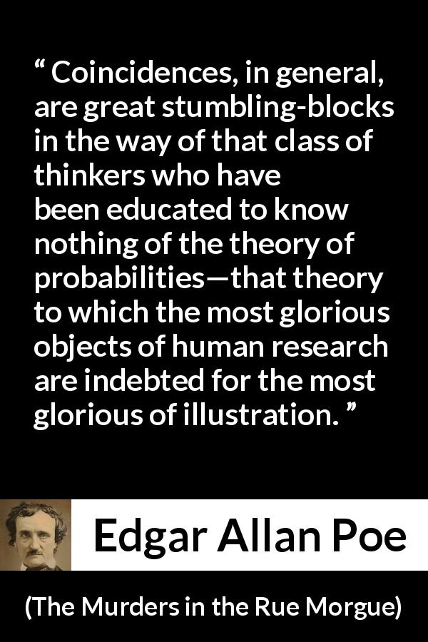 Edgar Allan Poe quote about coincidences from The Murders in the Rue Morgue - Coincidences, in general, are great stumbling-blocks in the way of that class of thinkers who have been educated to know nothing of the theory of probabilities—that theory to which the most glorious objects of human research are indebted for the most glorious of illustration.