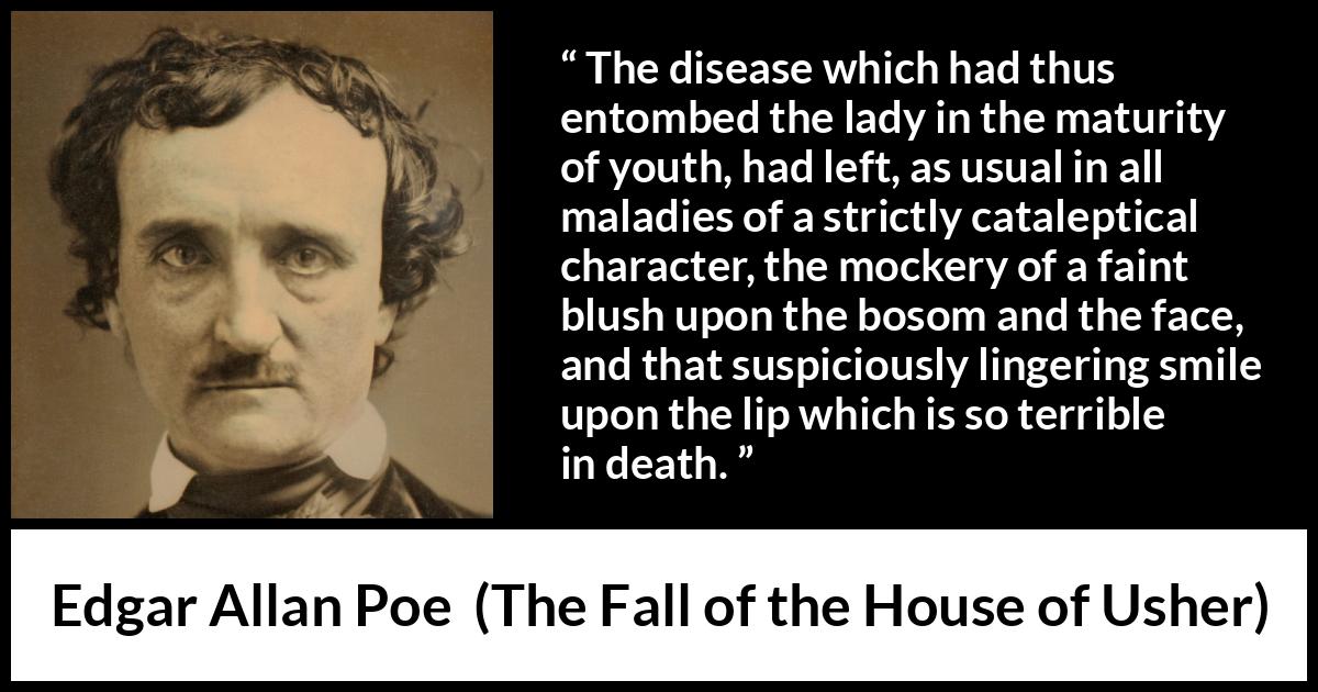 Edgar Allan Poe quote about death from The Fall of the House of Usher - The disease which had thus entombed the lady in the maturity of youth, had left, as usual in all maladies of a strictly cataleptical character, the mockery of a faint blush upon the bosom and the face, and that suspiciously lingering smile upon the lip which is so terrible in death.