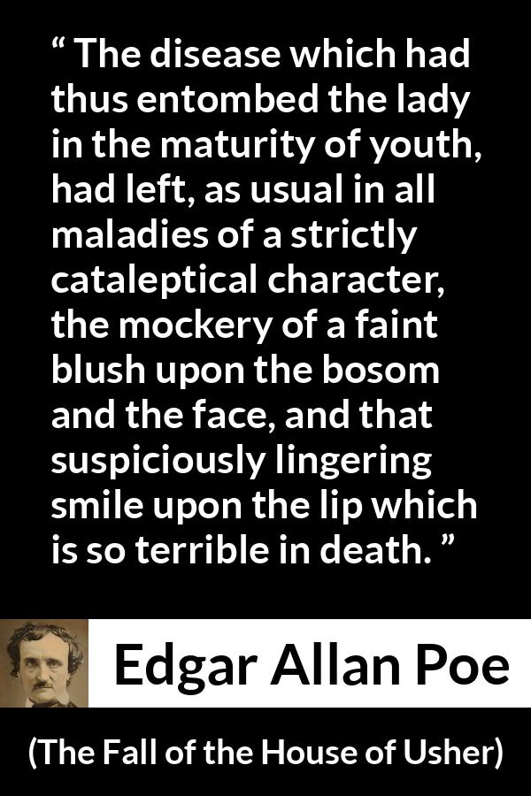 Edgar Allan Poe quote about death from The Fall of the House of Usher - The disease which had thus entombed the lady in the maturity of youth, had left, as usual in all maladies of a strictly cataleptical character, the mockery of a faint blush upon the bosom and the face, and that suspiciously lingering smile upon the lip which is so terrible in death.