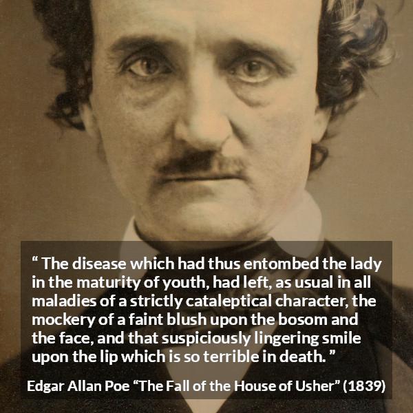 Edgar Allan Poe quote about death from The Fall of the House of Usher - The disease which had thus entombed the lady in the maturity of youth, had left, as usual in all maladies of a strictly cataleptical character, the mockery of a faint blush upon the bosom and the face, and that suspiciously lingering smile upon the lip which is so terrible in death.