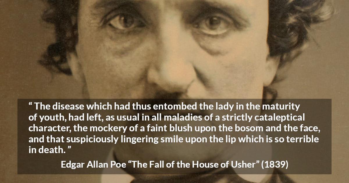 Edgar Allan Poe quote about death from The Fall of the House of Usher - The disease which had thus entombed the lady in the maturity of youth, had left, as usual in all maladies of a strictly cataleptical character, the mockery of a faint blush upon the bosom and the face, and that suspiciously lingering smile upon the lip which is so terrible in death.