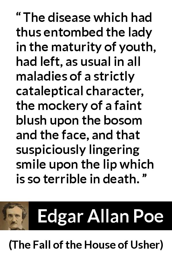 Edgar Allan Poe quote about death from The Fall of the House of Usher - The disease which had thus entombed the lady in the maturity of youth, had left, as usual in all maladies of a strictly cataleptical character, the mockery of a faint blush upon the bosom and the face, and that suspiciously lingering smile upon the lip which is so terrible in death.