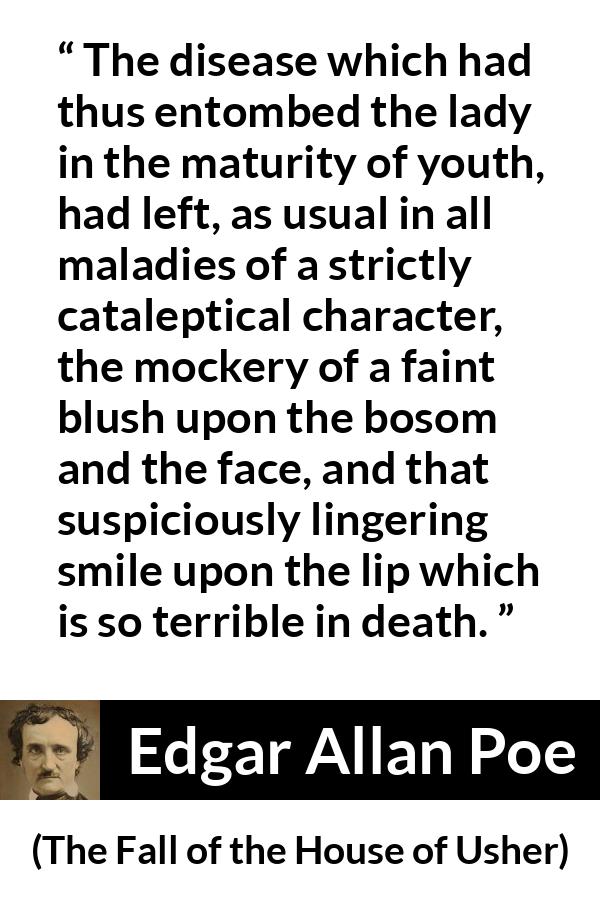 Edgar Allan Poe quote about death from The Fall of the House of Usher - The disease which had thus entombed the lady in the maturity of youth, had left, as usual in all maladies of a strictly cataleptical character, the mockery of a faint blush upon the bosom and the face, and that suspiciously lingering smile upon the lip which is so terrible in death.