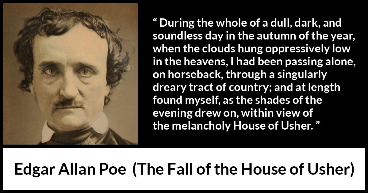 Edgar Allan Poe quote about fall from The Fall of the House of Usher - During the whole of a dull, dark, and soundless day in the autumn of the year, when the clouds hung oppressively low in the heavens, I had been passing alone, on horseback, through a singularly dreary tract of country; and at length found myself, as the shades of the evening drew on, within view of the melancholy House of Usher.