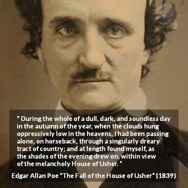 Edgar Allan Poe quote about fall from The Fall of the House of Usher - During the whole of a dull, dark, and soundless day in the autumn of the year, when the clouds hung oppressively low in the heavens, I had been passing alone, on horseback, through a singularly dreary tract of country; and at length found myself, as the shades of the evening drew on, within view of the melancholy House of Usher.
