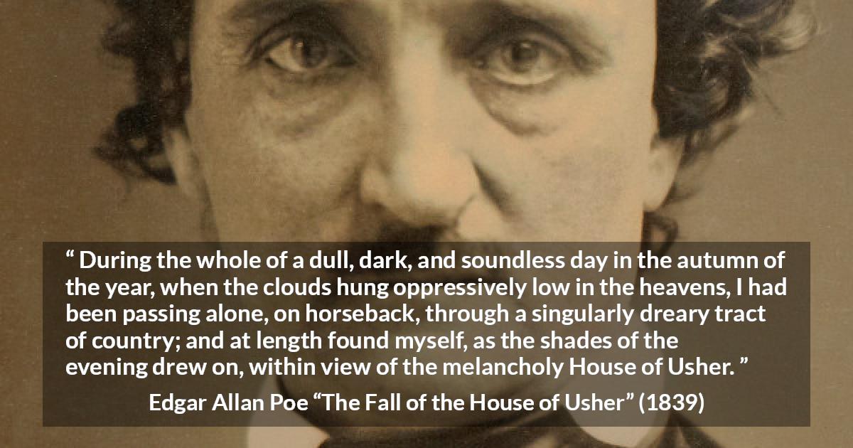 Edgar Allan Poe quote about fall from The Fall of the House of Usher - During the whole of a dull, dark, and soundless day in the autumn of the year, when the clouds hung oppressively low in the heavens, I had been passing alone, on horseback, through a singularly dreary tract of country; and at length found myself, as the shades of the evening drew on, within view of the melancholy House of Usher.