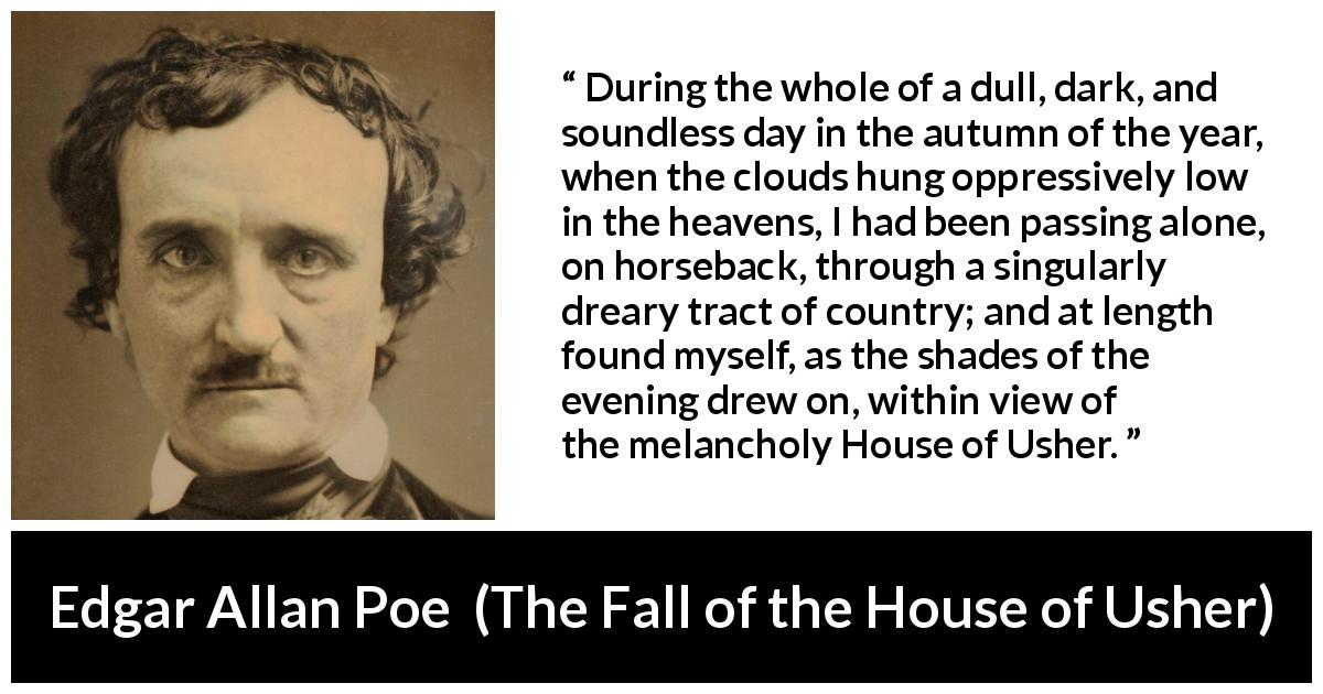 Edgar Allan Poe quote about fall from The Fall of the House of Usher - During the whole of a dull, dark, and soundless day in the autumn of the year, when the clouds hung oppressively low in the heavens, I had been passing alone, on horseback, through a singularly dreary tract of country; and at length found myself, as the shades of the evening drew on, within view of the melancholy House of Usher.