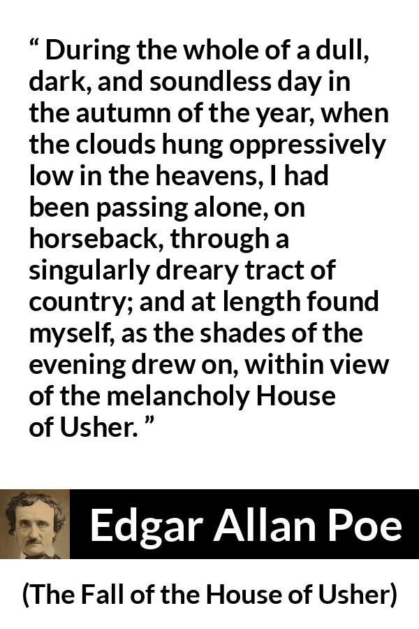 Edgar Allan Poe quote about fall from The Fall of the House of Usher - During the whole of a dull, dark, and soundless day in the autumn of the year, when the clouds hung oppressively low in the heavens, I had been passing alone, on horseback, through a singularly dreary tract of country; and at length found myself, as the shades of the evening drew on, within view of the melancholy House of Usher.