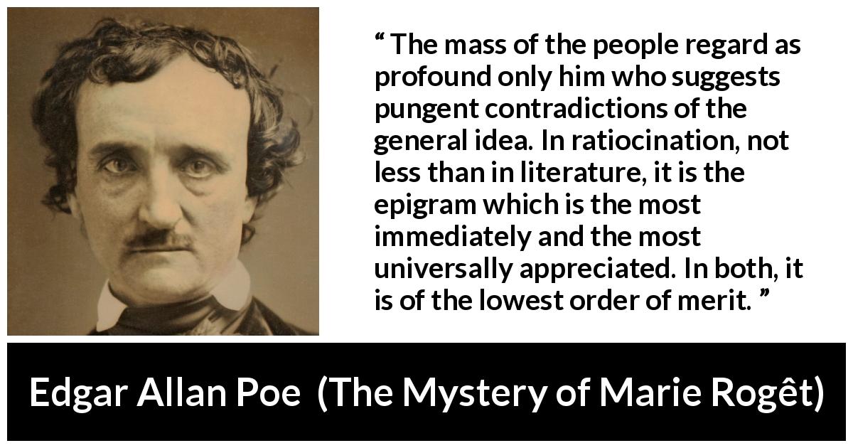 Edgar Allan Poe quote about logic from The Mystery of Marie Rogêt - The mass of the people regard as profound only him who suggests pungent contradictions of the general idea. In ratiocination, not less than in literature, it is the epigram which is the most immediately and the most universally appreciated. In both, it is of the lowest order of merit.
