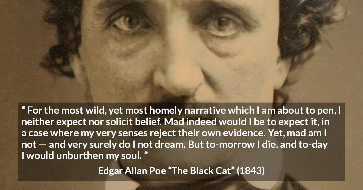Edgar Allan Poe quote about madness from The Black Cat - For the most wild, yet most homely narrative which I am about to pen, I neither expect nor solicit belief. Mad indeed would I be to expect it, in a case where my very senses reject their own evidence. Yet, mad am I not — and very surely do I not dream. But to-morrow I die, and to-day I would unburthen my soul.