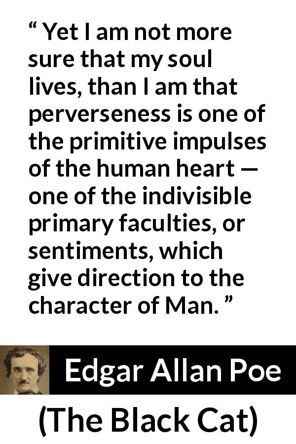 Edgar Allan Poe quote about men from The Black Cat - Yet I am not more sure that my soul lives, than I am that perverseness is one of the primitive impulses of the human heart — one of the indivisible primary faculties, or sentiments, which give direction to the character of Man.