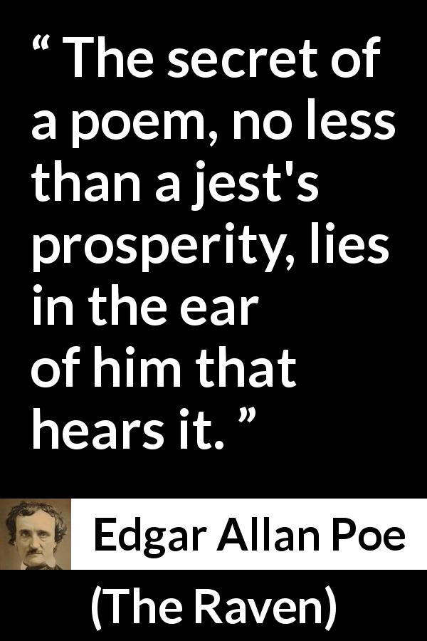 Edgar Allan Poe quote about poetry from The Raven - The secret of a poem, no less than a jest's prosperity, lies in the ear of him that hears it.