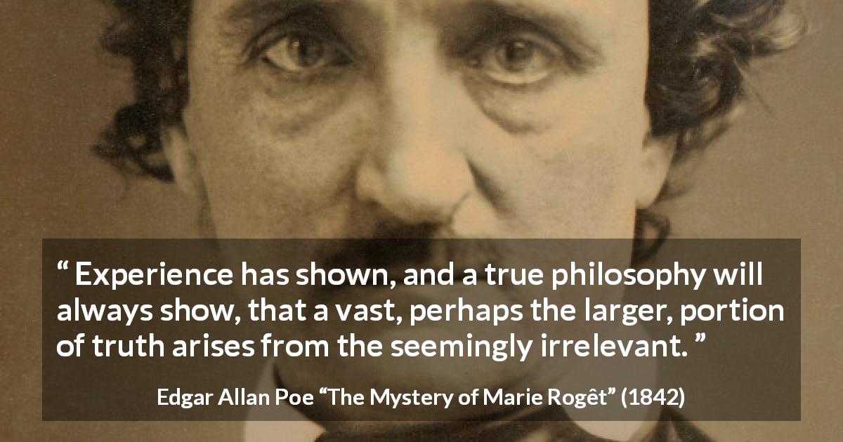 Edgar Allan Poe quote about truth from The Mystery of Marie Rogêt - Experience has shown, and a true philosophy will always show, that a vast, perhaps the larger, portion of truth arises from the seemingly irrelevant.
