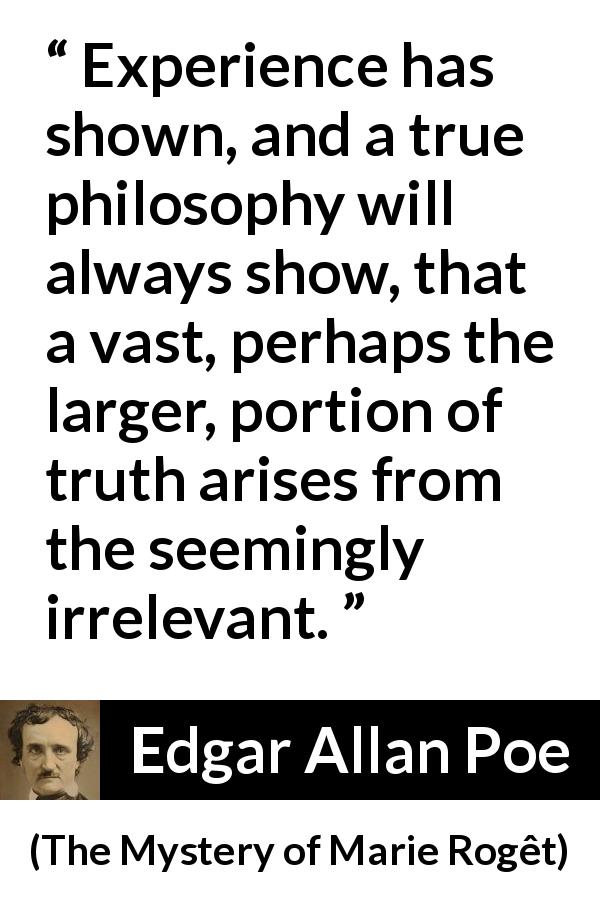 Edgar Allan Poe quote about truth from The Mystery of Marie Rogêt - Experience has shown, and a true philosophy will always show, that a vast, perhaps the larger, portion of truth arises from the seemingly irrelevant.