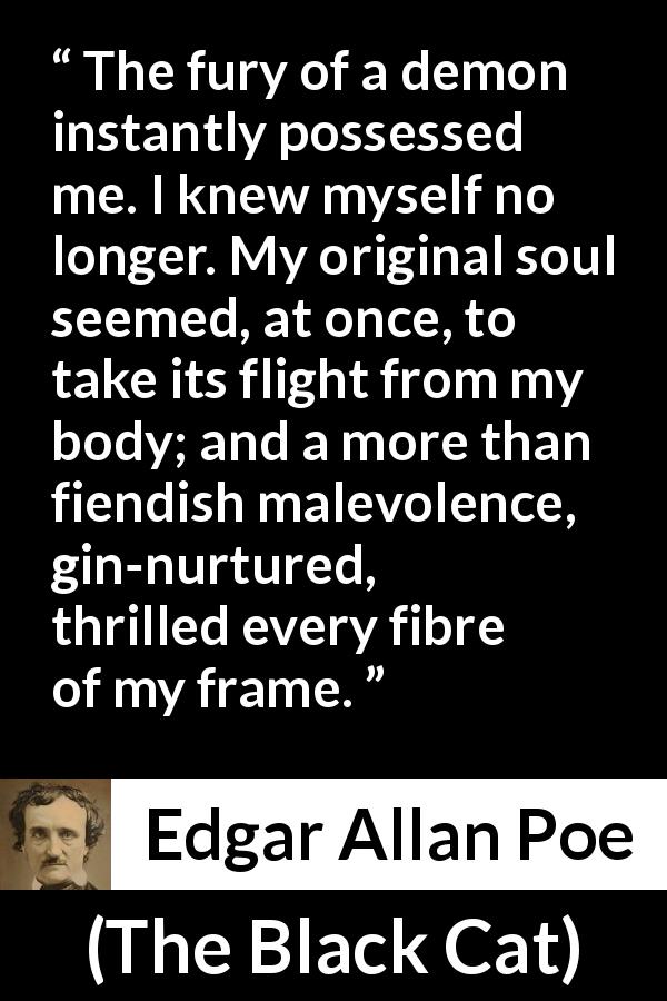Edgar Allan Poe quote about violence from The Black Cat - The fury of a demon instantly possessed me. I knew myself no longer. My original soul seemed, at once, to take its flight from my body; and a more than fiendish malevolence, gin-nurtured, thrilled every fibre of my frame.