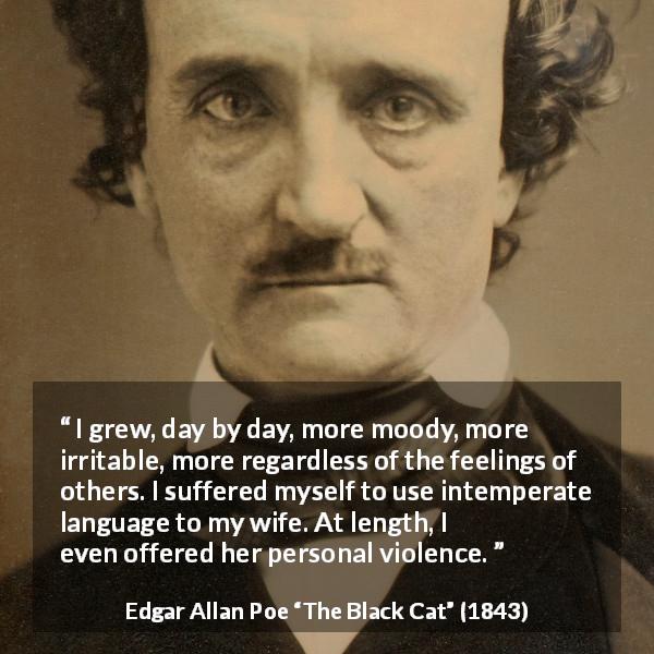 Edgar Allan Poe quote about violence from The Black Cat - I grew, day by day, more moody, more irritable, more regardless of the feelings of others. I suffered myself to use intemperate language to my wife. At length, I even offered her personal violence.