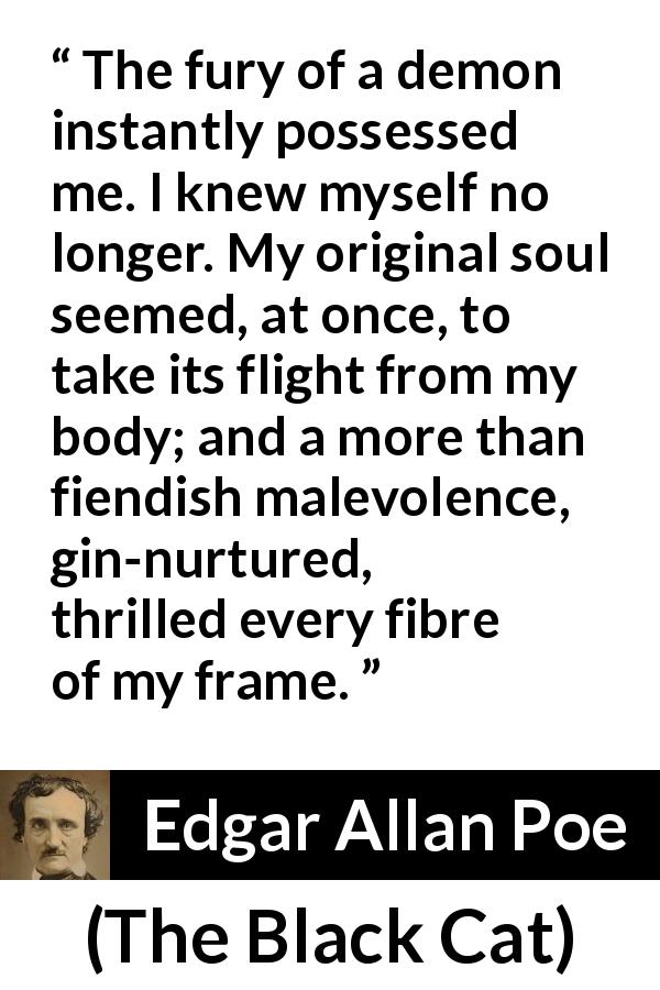 Edgar Allan Poe quote about violence from The Black Cat - The fury of a demon instantly possessed me. I knew myself no longer. My original soul seemed, at once, to take its flight from my body; and a more than fiendish malevolence, gin-nurtured, thrilled every fibre of my frame.