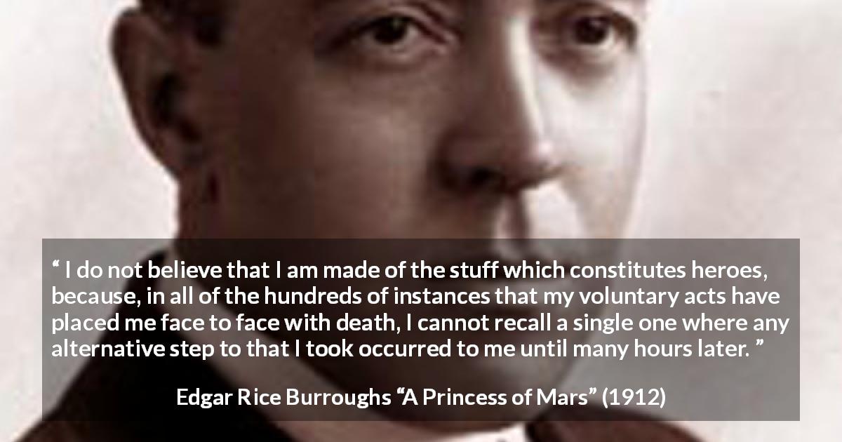 Edgar Rice Burroughs quote about acts from A Princess of Mars - I do not believe that I am made of the stuff which constitutes heroes, because, in all of the hundreds of instances that my voluntary acts have placed me face to face with death, I cannot recall a single one where any alternative step to that I took occurred to me until many hours later.