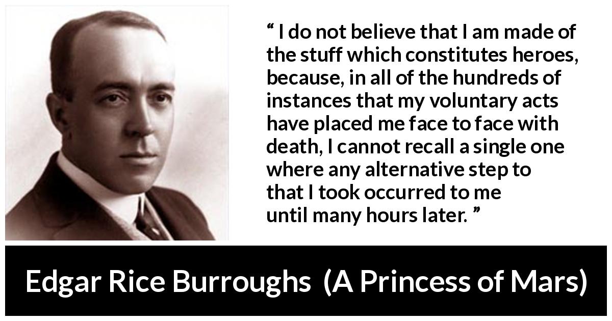 Edgar Rice Burroughs quote about acts from A Princess of Mars - I do not believe that I am made of the stuff which constitutes heroes, because, in all of the hundreds of instances that my voluntary acts have placed me face to face with death, I cannot recall a single one where any alternative step to that I took occurred to me until many hours later.