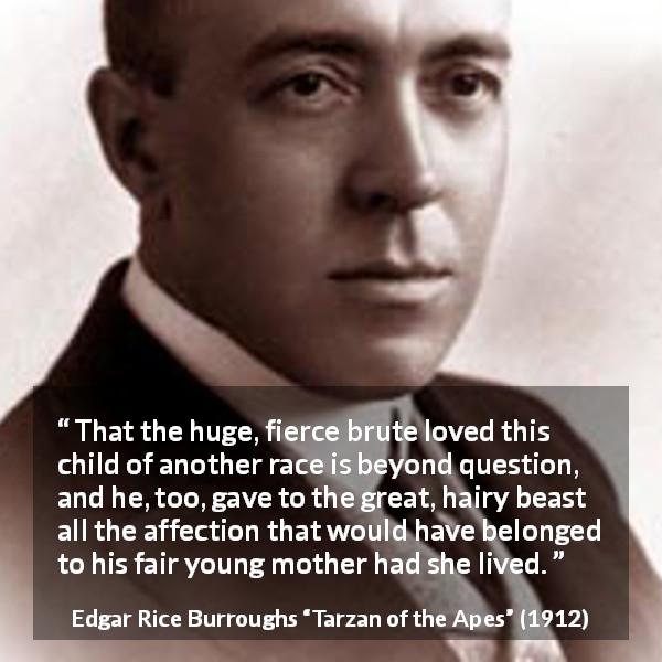 Edgar Rice Burroughs quote about child from Tarzan of the Apes - That the huge, fierce brute loved this child of another race is beyond question, and he, too, gave to the great, hairy beast all the affection that would have belonged to his fair young mother had she lived.