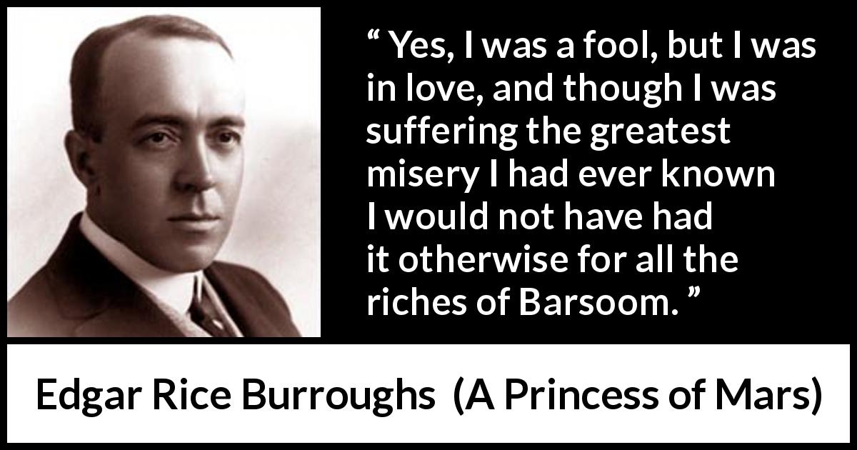 Edgar Rice Burroughs quote about love from A Princess of Mars - Yes, I was a fool, but I was in love, and though I was suffering the greatest misery I had ever known I would not have had it otherwise for all the riches of Barsoom.