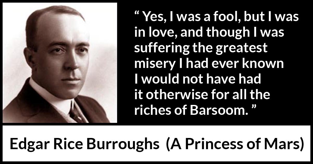 Edgar Rice Burroughs quote about love from A Princess of Mars - Yes, I was a fool, but I was in love, and though I was suffering the greatest misery I had ever known I would not have had it otherwise for all the riches of Barsoom.