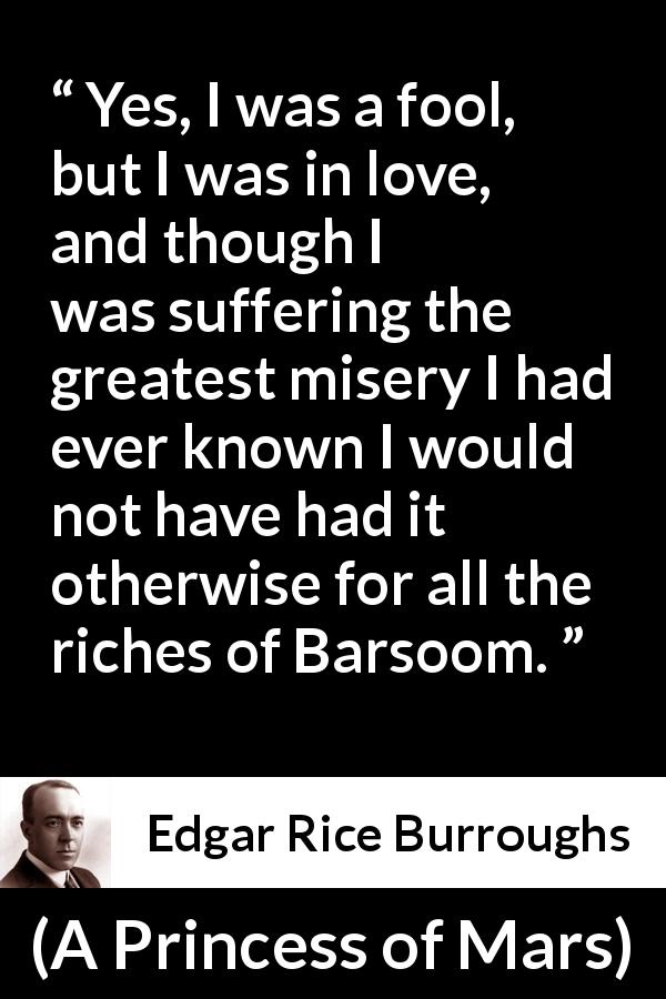 Edgar Rice Burroughs quote about love from A Princess of Mars - Yes, I was a fool, but I was in love, and though I was suffering the greatest misery I had ever known I would not have had it otherwise for all the riches of Barsoom.