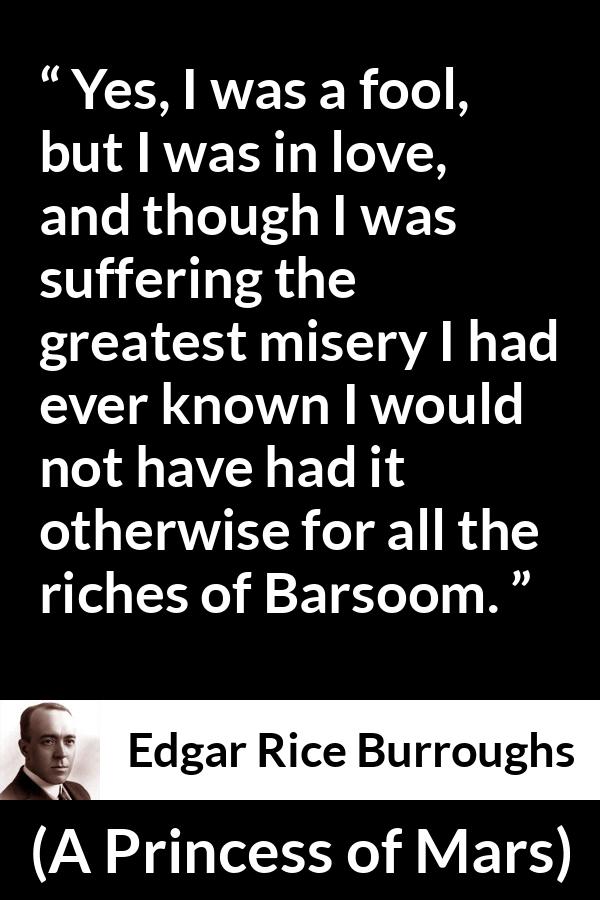 Edgar Rice Burroughs quote about love from A Princess of Mars - Yes, I was a fool, but I was in love, and though I was suffering the greatest misery I had ever known I would not have had it otherwise for all the riches of Barsoom.