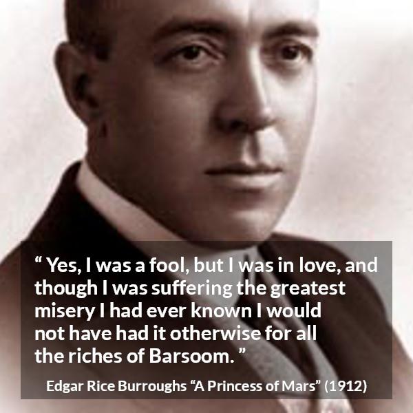 Edgar Rice Burroughs quote about love from A Princess of Mars - Yes, I was a fool, but I was in love, and though I was suffering the greatest misery I had ever known I would not have had it otherwise for all the riches of Barsoom.