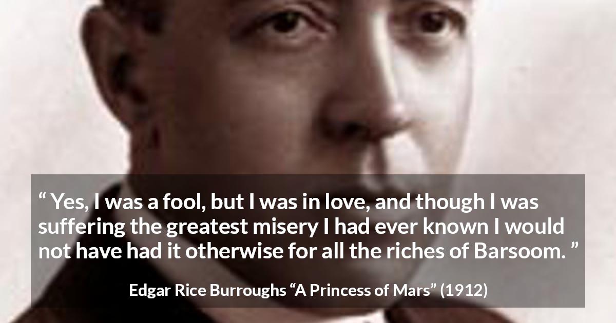 Edgar Rice Burroughs quote about love from A Princess of Mars - Yes, I was a fool, but I was in love, and though I was suffering the greatest misery I had ever known I would not have had it otherwise for all the riches of Barsoom.