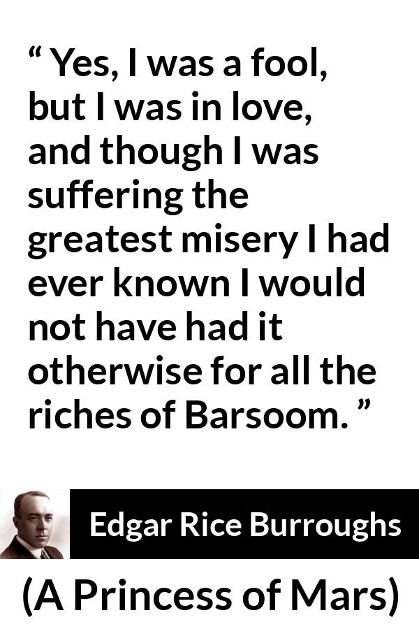 Edgar Rice Burroughs quote about love from A Princess of Mars - Yes, I was a fool, but I was in love, and though I was suffering the greatest misery I had ever known I would not have had it otherwise for all the riches of Barsoom.