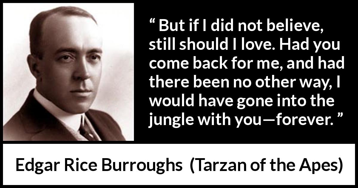 Edgar Rice Burroughs quote about love from Tarzan of the Apes - But if I did not believe, still should I love. Had you come back for me, and had there been no other way, I would have gone into the jungle with you—forever.