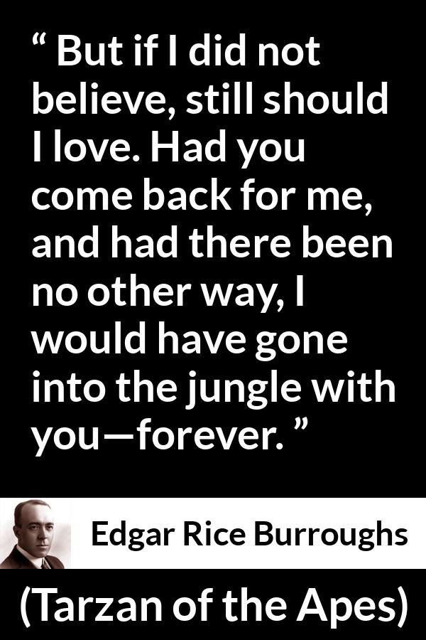 Edgar Rice Burroughs quote about love from Tarzan of the Apes - But if I did not believe, still should I love. Had you come back for me, and had there been no other way, I would have gone into the jungle with you—forever.