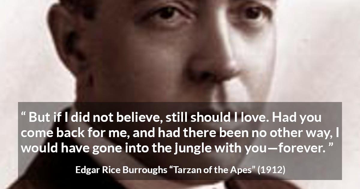 Edgar Rice Burroughs quote about love from Tarzan of the Apes - But if I did not believe, still should I love. Had you come back for me, and had there been no other way, I would have gone into the jungle with you—forever.