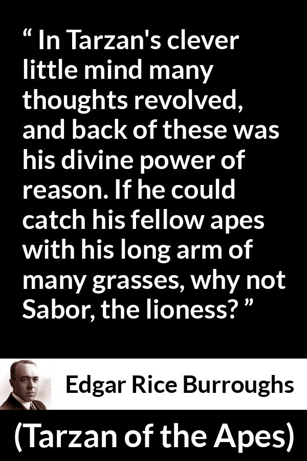 Edgar Rice Burroughs quote about mind from Tarzan of the Apes - In Tarzan's clever little mind many thoughts revolved, and back of these was his divine power of reason. If he could catch his fellow apes with his long arm of many grasses, why not Sabor, the lioness?